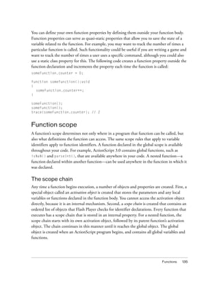 Functions 135
You can define your own function properties by defining them outside your function body.
Function properties can serve as quasi-static properties that allow you to save the state of a
variable related to the function. For example, you may want to track the number of times a
particular function is called. Such functionality could be useful if you are writing a game and
want to track the number of times a user uses a specific command, although you could also
use a static class property for this. The following code creates a function property outside the
function declaration and increments the property each time the function is called:
someFunction.counter = 0;
function someFunction():void
{
someFunction.counter++;
}
someFunction();
someFunction();
trace(someFunction.counter); // 2
Function scope
A function’s scope determines not only where in a program that function can be called, but
also what definitions the function can access. The same scope rules that apply to variable
identifiers apply to function identifiers. A function declared in the global scope is available
throughout your code. For example, ActionScript 3.0 contains global functions, such as
isNaN() and parseInt(), that are available anywhere in your code. A nested function—a
function declared within another function—can be used anywhere in the function in which it
was declared.
The scope chain
Any time a function begins execution, a number of objects and properties are created. First, a
special object called an activation object is created that stores the parameters and any local
variables or functions declared in the function body. You cannot access the activation object
directly, because it is an internal mechanism. Second, a scope chain is created that contains an
ordered list of objects that Flash Player checks for identifier declarations. Every function that
executes has a scope chain that is stored in an internal property. For a nested function, the
scope chain starts with its own activation object, followed by its parent function’s activation
object. The chain continues in this manner until it reaches the global object. The global
object is created when an ActionScript program begins, and contains all global variables and
functions.
 