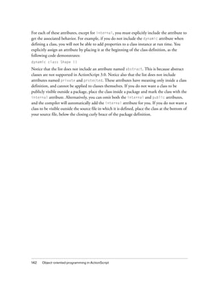 142 Object-oriented programming in ActionScript
For each of these attributes, except for internal, you must explicitly include the attribute to
get the associated behavior. For example, if you do not include the dynamic attribute when
defining a class, you will not be able to add properties to a class instance at run time. You
explicitly assign an attribute by placing it at the beginning of the class definition, as the
following code demonstrates:
dynamic class Shape {}
Notice that the list does not include an attribute named abstract. This is because abstract
classes are not supported in ActionScript 3.0. Notice also that the list does not include
attributes named private and protected. These attributes have meaning only inside a class
definition, and cannot be applied to classes themselves. If you do not want a class to be
publicly visible outside a package, place the class inside a package and mark the class with the
internal attribute. Alternatively, you can omit both the internal and public attributes,
and the compiler will automatically add the internal attribute for you. If you do not want a
class to be visible outside the source file in which it is defined, place the class at the bottom of
your source file, below the closing curly brace of the package definition.
 