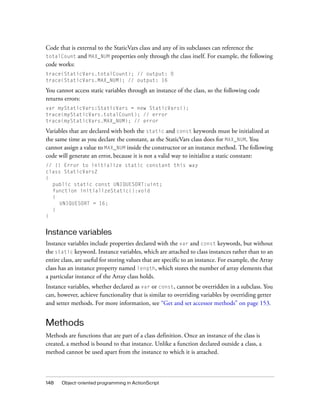 148 Object-oriented programming in ActionScript
Code that is external to the StaticVars class and any of its subclasses can reference the
totalCount and MAX_NUM properties only through the class itself. For example, the following
code works:
trace(StaticVars.totalCount); // output: 0
trace(StaticVars.MAX_NUM); // output: 16
You cannot access static variables through an instance of the class, so the following code
returns errors:
var myStaticVars:StaticVars = new StaticVars();
trace(myStaticVars.totalCount); // error
trace(myStaticVars.MAX_NUM); // error
Variables that are declared with both the static and const keywords must be initialized at
the same time as you declare the constant, as the StaticVars class does for MAX_NUM. You
cannot assign a value to MAX_NUM inside the constructor or an instance method. The following
code will generate an error, because it is not a valid way to initialize a static constant:
// !! Error to initialize static constant this way
class StaticVars2
{
public static const UNIQUESORT:uint;
function initializeStatic():void
{
UNIQUESORT = 16;
}
}
Instance variables
Instance variables include properties declared with the var and const keywords, but without
the static keyword. Instance variables, which are attached to class instances rather than to an
entire class, are useful for storing values that are specific to an instance. For example, the Array
class has an instance property named length, which stores the number of array elements that
a particular instance of the Array class holds.
Instance variables, whether declared as var or const, cannot be overridden in a subclass. You
can, however, achieve functionality that is similar to overriding variables by overriding getter
and setter methods. For more information, see “Get and set accessor methods” on page 153.
Methods
Methods are functions that are part of a class definition. Once an instance of the class is
created, a method is bound to that instance. Unlike a function declared outside a class, a
method cannot be used apart from the instance to which it is attached.
 