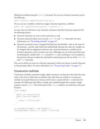 Classes 149
Methods are defined using the function keyword. You can use a function statement such as
the following:
public function sampleFunction():String {}
Or you can use a variable to which you assign a function expression, as follows:
public var sampleFunction:Function = function () {}
In most cases you will want to use a function statement instead of a function expression for
the following reasons:
■ Function statements are more concise and easier to read.
■ Function statements allow you to use the override and final keywords. For more
information, see “Overriding methods” on page 167.
■ Function statements create a stronger bond between the identifier—that is, the name of
the function—and the code within the method body. Because the value of a variable can
be changed with an assignment statement, the connection between a variable and its
function expression can be severed at any time. Although you can work around this issue
by declaring the variable with const instead of var, such a technique is not considered a
best practice, because it makes the code hard to read and prevents the use of the override
and final keywords.
One case in which you must use a function expression is when you choose to attach a function
to the prototype object. For more information, see “The prototype object” on page 177.
Constructor methods
Constructor methods, sometimes simply called constructors, are functions that share the same
name as the class in which they are defined. Any code that you include in a constructor
method is executed whenever an instance of the class is created with the new keyword. For
example, the following code defines a simple class named Example that contains a single
property named status. The initial value of the status variable is set inside the constructor
function.
class Example
{
public var status:String;
public function Example()
{
status = "initialized";
}
}
var myExample:Example = new Example();
trace(myExample.status); // output: initialized
 