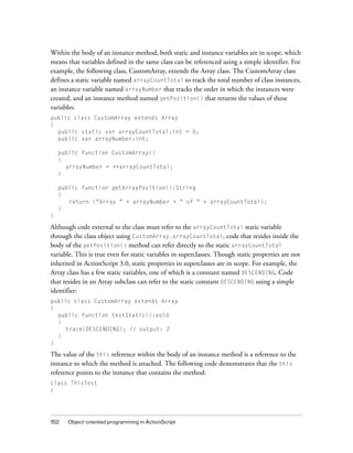 152 Object-oriented programming in ActionScript
Within the body of an instance method, both static and instance variables are in scope, which
means that variables defined in the same class can be referenced using a simple identifier. For
example, the following class, CustomArray, extends the Array class. The CustomArray class
defines a static variable named arrayCountTotal to track the total number of class instances,
an instance variable named arrayNumber that tracks the order in which the instances were
created, and an instance method named getPosition() that returns the values of these
variables.
public class CustomArray extends Array
{
public static var arrayCountTotal:int = 0;
public var arrayNumber:int;
public function CustomArray()
{
arrayNumber = ++arrayCountTotal;
}
public function getArrayPosition():String
{
return ("Array " + arrayNumber + " of " + arrayCountTotal);
}
}
Although code external to the class must refer to the arrayCountTotal static variable
through the class object using CustomArray.arrayCountTotal, code that resides inside the
body of the getPosition() method can refer directly to the static arrayCountTotal
variable. This is true even for static variables in superclasses. Though static properties are not
inherited in ActionScript 3.0, static properties in superclasses are in scope. For example, the
Array class has a few static variables, one of which is a constant named DESCENDING. Code
that resides in an Array subclass can refer to the static constant DESCENDING using a simple
identifier:
public class CustomArray extends Array
{
public function testStatic():void
{
trace(DESCENDING); // output: 2
}
}
The value of the this reference within the body of an instance method is a reference to the
instance to which the method is attached. The following code demonstrates that the this
reference points to the instance that contains the method:
class ThisTest
{
 