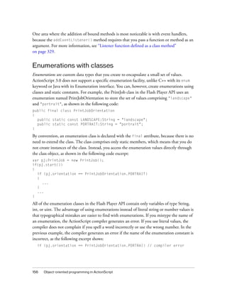 156 Object-oriented programming in ActionScript
One area where the addition of bound methods is most noticeable is with event handlers,
because the addEventListener() method requires that you pass a function or method as an
argument. For more information, see “Listener function defined as a class method”
on page 329.
Enumerations with classes
Enumerations are custom data types that you create to encapsulate a small set of values.
ActionScript 3.0 does not support a specific enumeration facility, unlike C++ with its enum
keyword or Java with its Enumeration interface. You can, however, create enumerations using
classes and static constants. For example, the PrintJob class in the Flash Player API uses an
enumeration named PrintJobOrientation to store the set of values comprising "landscape"
and "portrait", as shown in the following code:
public final class PrintJobOrientation
{
public static const LANDSCAPE:String = "landscape";
public static const PORTRAIT:String = "portrait";
}
By convention, an enumeration class is declared with the final attribute, because there is no
need to extend the class. The class comprises only static members, which means that you do
not create instances of the class. Instead, you access the enumeration values directly through
the class object, as shown in the following code excerpt:
var pj:PrintJob = new PrintJob();
if(pj.start())
{
if (pj.orientation == PrintJobOrientation.PORTRAIT)
{
...
}
...
}
All of the enumeration classes in the Flash Player API contain only variables of type String,
int, or uint. The advantage of using enumerations instead of literal string or number values is
that typographical mistakes are easier to find with enumerations. If you mistype the name of
an enumeration, the ActionScript compiler generates an error. If you use literal values, the
compiler does not complain if you spell a word incorrectly or use the wrong number. In the
previous example, the compiler generates an error if the name of the enumeration constant is
incorrect, as the following excerpt shows:
if (pj.orientation == PrintJobOrientation.PORTRAI) // compiler error
 