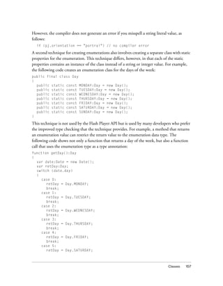 Classes 157
However, the compiler does not generate an error if you misspell a string literal value, as
follows:
if (pj.orientation == "portrai") // no compiler error
A second technique for creating enumerations also involves creating a separate class with static
properties for the enumeration. This technique differs, however, in that each of the static
properties contains an instance of the class instead of a string or integer value. For example,
the following code creates an enumeration class for the days of the week:
public final class Day
{
public static const MONDAY:Day = new Day();
public static const TUESDAY:Day = new Day();
public static const WEDNESDAY:Day = new Day();
public static const THURSDAY:Day = new Day();
public static const FRIDAY:Day = new Day();
public static const SATURDAY:Day = new Day();
public static const SUNDAY:Day = new Day();
}
This technique is not used by the Flash Player API but is used by many developers who prefer
the improved type checking that the technique provides. For example, a method that returns
an enumeration value can restrict the return value to the enumeration data type. The
following code shows not only a function that returns a day of the week, but also a function
call that uses the enumeration type as a type annotation:
function getDay():Day
{
var date:Date = new Date();
var retDay:Day;
switch (date.day)
{
case 0:
retDay = Day.MONDAY;
break;
case 1:
retDay = Day.TUESDAY;
break;
case 2:
retDay = Day.WEDNESDAY;
break;
case 3:
retDay = Day.THURSDAY;
break;
case 4:
retDay = Day.FRIDAY;
break;
case 5:
retDay = Day.SATURDAY;
 