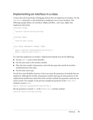 Interfaces 161
Implementing an interface in a class
A class is the only ActionScript 3.0 language element that can implement an interface. Use the
implements keyword in a class declaration to implement one or more interfaces. The
following example defines two interfaces, IAlpha and IBeta, and a class, Alpha, that
implements them both:
interface IAlpha
{
function foo(str:String):String;
}
interface IBeta
{
function bar():void;
}
class Alpha implements IAlpha, IBeta
{
public function foo(param:String):String {}
public function bar():void {}
}
In a class that implements an interface, implemented methods must do the following:
■ Use the public access control identifier.
■ Use the same name as the interface method.
■ Have the same number of parameters, each with data types that match the interface
method parameter data types.
■ Use the same return type.
You do have some flexibility, however, in how you name the parameters of methods that you
implement. Although the number of parameters and the data type of each parameter in the
implemented method must match that of the interface method, the parameter names do not
need to match. For example, in the previous example the parameter of the Alpha.foo()
method is named param:
public function foo(param:String):String {}
But the parameter is named str in the IAlpha.foo() interface method:
function foo(str:String):String;
 