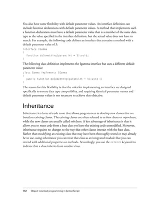 162 Object-oriented programming in ActionScript
You also have some flexibility with default parameter values. An interface definition can
include function declarations with default parameter values. A method that implements such
a function declaration must have a default parameter value that is a member of the same data
type as the value specified in the interface definition, but the actual value does not have to
match. For example, the following code defines an interface that contains a method with a
default parameter value of 3:
interface IGamma
{
function doSomething(param:int = 3):void;
}
The following class definition implements the Igamma interface but uses a different default
parameter value:
class Gamma implements IGamma
{
public function doSomething(param:int = 4):void {}
}
The reason for this flexibility is that the rules for implementing an interface are designed
specifically to ensure data type compatibility, and requiring identical parameter names and
default parameter values is not necessary to achieve that objective.
Inheritance
Inheritance is a form of code reuse that allows programmers to develop new classes that are
based on existing classes. The existing classes are often referred to as base classes or superclasses,
while the new classes are usually called subclasses. A key advantage of inheritance is that it
allows you to reuse code from a base class yet leave the existing code unmodified. Moreover,
inheritance requires no changes to the way that other classes interact with the base class.
Rather than modifying an existing class that may have been thoroughly tested or may already
be in use, using inheritance you can treat that class as an integrated module that you can
extend with additional properties or methods. Accordingly, you use the extends keyword to
indicate that a class inherits from another class.
 