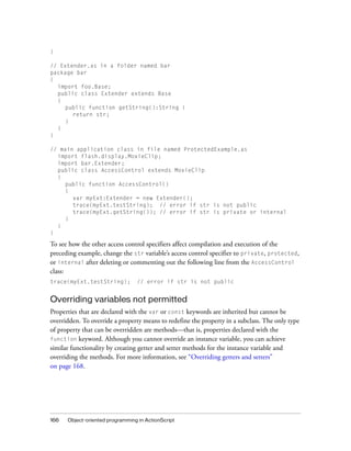 166 Object-oriented programming in ActionScript
}
// Extender.as in a folder named bar
package bar
{
import foo.Base;
public class Extender extends Base
{
public function getString():String {
return str;
}
}
}
// main application class in file named ProtectedExample.as
import flash.display.MovieClip;
import bar.Extender;
public class AccessControl extends MovieClip
{
public function AccessControl()
{
var myExt:Extender = new Extender();
trace(myExt.testString); // error if str is not public
trace(myExt.getString()); // error if str is private or internal
}
}
}
To see how the other access control specifiers affect compilation and execution of the
preceding example, change the str variable’s access control specifier to private, protected,
or internal after deleting or commenting out the following line from the AccessControl
class:
trace(myExt.testString); // error if str is not public
Overriding variables not permitted
Properties that are declared with the var or const keywords are inherited but cannot be
overridden. To override a property means to redefine the property in a subclass. The only type
of property that can be overridden are methods—that is, properties declared with the
function keyword. Although you cannot override an instance variable, you can achieve
similar functionality by creating getter and setter methods for the instance variable and
overriding the methods. For more information, see “Overriding getters and setters”
on page 168.
 