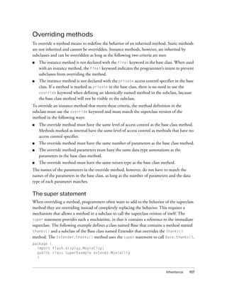 Inheritance 167
Overriding methods
To override a method means to redefine the behavior of an inherited method. Static methods
are not inherited and cannot be overridden. Instance methods, however, are inherited by
subclasses and can be overridden as long as the following two criteria are met:
■ The instance method is not declared with the final keyword in the base class. When used
with an instance method, the final keyword indicates the programmer’s intent to prevent
subclasses from overriding the method.
■ The instance method is not declared with the private access control specifier in the base
class. If a method is marked as private in the base class, there is no need to use the
override keyword when defining an identically named method in the subclass, because
the base class method will not be visible to the subclass.
To override an instance method that meets these criteria, the method definition in the
subclass must use the override keyword and must match the superclass version of the
method in the following ways:
■ The override method must have the same level of access control as the base class method.
Methods marked as internal have the same level of access control as methods that have no
access control specifier.
■ The override method must have the same number of parameters as the base class method.
■ The override method parameters must have the same data type annotations as the
parameters in the base class method.
■ The override method must have the same return type as the base class method.
The names of the parameters in the override method, however, do not have to match the
names of the parameters in the base class, as long as the number of parameters and the data
type of each parameter matches.
The super statement
When overriding a method, programmers often want to add to the behavior of the superclass
method they are overriding instead of completely replacing the behavior. This requires a
mechanism that allows a method in a subclass to call the superclass version of itself. The
super statement provides such a mechanism, in that it contains a reference to the immediate
superclass. The following example defines a class named Base that contains a method named
thanks() and a subclass of the Base class named Extender that overrides the thanks()
method. The Extender.thanks() method uses the super statement to call Base.thanks().
package {
import flash.display.MovieClip;
public class SuperExample extends MovieClip
{
 