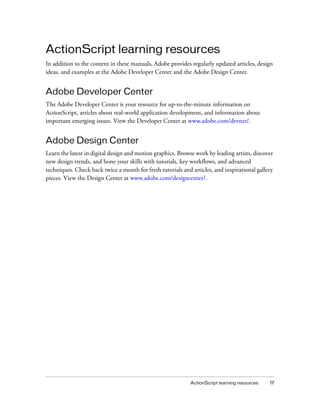 ActionScript learning resources 17
ActionScript learning resources
In addition to the content in these manuals, Adobe provides regularly updated articles, design
ideas, and examples at the Adobe Developer Center and the Adobe Design Center.
Adobe Developer Center
The Adobe Developer Center is your resource for up-to-the-minute information on
ActionScript, articles about real-world application development, and information about
important emerging issues. View the Developer Center at www.adobe.com/devnet/.
Adobe Design Center
Learn the latest in digital design and motion graphics. Browse work by leading artists, discover
new design trends, and hone your skills with tutorials, key workflows, and advanced
techniques. Check back twice a month for fresh tutorials and articles, and inspirational gallery
pieces. View the Design Center at www.adobe.com/designcenter/.
 