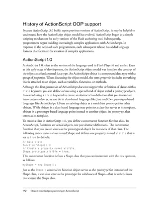172 Object-oriented programming in ActionScript
History of ActionScript OOP support
Because ActionScript 3.0 builds upon previous versions of ActionScript, it may be helpful to
understand how the ActionScript object model has evolved. ActionScript began as a simple
scripting mechanism for early versions of the Flash authoring tool. Subsequently,
programmers began building increasingly complex applications with ActionScript. In
response to the needs of such programmers, each subsequent release has added language
features that facilitate the creation of complex applications.
ActionScript 1.0
ActionScript 1.0 refers to the version of the language used in Flash Player 6 and earlier. Even
at this early stage of development, the ActionScript object model was based on the concept of
the object as a fundamental data type. An ActionScript object is a compound data type with a
group of properties. When discussing the object model, the term properties includes everything
that is attached to an object, such as variables, functions, or methods.
Although this first generation of ActionScript does not support the definition of classes with a
class keyword, you can define a class using a special kind of object called a prototype object.
Instead of using a class keyword to create an abstract class definition that you instantiate
into concrete objects, as you do in class-based languages like Java and C++, prototype-based
languages like ActionScript 1.0 use an existing object as a model (or prototype) for other
objects. While objects in a class-based language may point to a class that serves as its template,
objects in a prototype-based language point instead to another object, its prototype, that
serves as its template.
To create a class in ActionScript 1.0, you define a constructor function for that class. In
ActionScript, functions are actual objects, not just abstract definitions. The constructor
function that you create serves as the prototypical object for instances of that class. The
following code creates a class named Shape and defines one property named visible that is
set to true by default:
// base class
function Shape() {}
// Create a property named visible.
Shape.prototype.visible = true;
This constructor function defines a Shape class that you can instantiate with the new operator,
as follows:
myShape = new Shape();
Just as the Shape() constructor function object serves as the prototype for instances of the
Shape class, it can also serve as the prototype for subclasses of Shape—that is, other classes
that extend the Shape class.
 