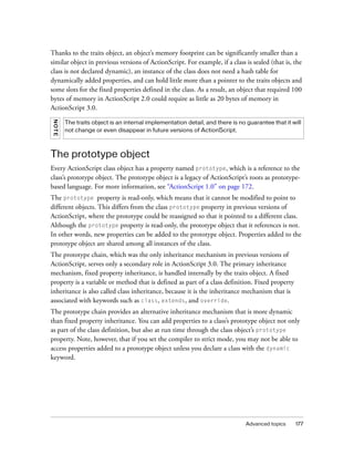 Advanced topics 177
Thanks to the traits object, an object’s memory footprint can be significantly smaller than a
similar object in previous versions of ActionScript. For example, if a class is sealed (that is, the
class is not declared dynamic), an instance of the class does not need a hash table for
dynamically added properties, and can hold little more than a pointer to the traits objects and
some slots for the fixed properties defined in the class. As a result, an object that required 100
bytes of memory in ActionScript 2.0 could require as little as 20 bytes of memory in
ActionScript 3.0.
The prototype object
Every ActionScript class object has a property named prototype, which is a reference to the
class’s prototype object. The prototype object is a legacy of ActionScript’s roots as prototype-
based language. For more information, see “ActionScript 1.0” on page 172.
The prototype property is read-only, which means that it cannot be modified to point to
different objects. This differs from the class prototype property in previous versions of
ActionScript, where the prototype could be reassigned so that it pointed to a different class.
Although the prototype property is read-only, the prototype object that it references is not.
In other words, new properties can be added to the prototype object. Properties added to the
prototype object are shared among all instances of the class.
The prototype chain, which was the only inheritance mechanism in previous versions of
ActionScript, serves only a secondary role in ActionScript 3.0. The primary inheritance
mechanism, fixed property inheritance, is handled internally by the traits object. A fixed
property is a variable or method that is defined as part of a class definition. Fixed property
inheritance is also called class inheritance, because it is the inheritance mechanism that is
associated with keywords such as class, extends, and override.
The prototype chain provides an alternative inheritance mechanism that is more dynamic
than fixed property inheritance. You can add properties to a class’s prototype object not only
as part of the class definition, but also at run time through the class object’s prototype
property. Note, however, that if you set the compiler to strict mode, you may not be able to
access properties added to a prototype object unless you declare a class with the dynamic
keyword.
NOTE
The traits object is an internal implementation detail, and there is no guarantee that it will
not change or even disappear in future versions of ActionScript.
 