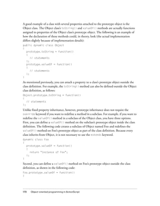 178 Object-oriented programming in ActionScript
A good example of a class with several properties attached to the prototype object is the
Object class. The Object class’s toString() and valueOf() methods are actually functions
assigned to properties of the Object class’s prototype object. The following is an example of
how the declaration of these methods could, in theory, look (the actual implementation
differs slightly because of implementation details):
public dynamic class Object
{
prototype.toString = function()
{
// statements
};
prototype.valueOf = function()
{
// statements
};
}
As mentioned previously, you can attach a property to a class’s prototype object outside the
class definition. For example, the toString() method can also be defined outside the Object
class definition, as follows:
Object.prototype.toString = function()
{
// statements
};
Unlike fixed property inheritance, however, prototype inheritance does not require the
override keyword if you want to redefine a method in a subclass. For example. if you want to
redefine the valueOf() method in a subclass of the Object class, you have three options.
First, you can define a valueOf() method on the subclass’s prototype object inside the class
definition. The following code creates a subclass of Object named Foo and redefines the
valueOf() method on Foo’s prototype object as part of the class definition. Because every
class inherits from Object, it is not necessary to use the extends keyword.
dynamic class Foo
{
prototype.valueOf = function()
{
return "Instance of Foo";
};
}
Second, you can define a valueOf() method on Foo’s prototype object outside the class
definition, as shown in the following code:
Foo.prototype.valueOf = function()
{
 