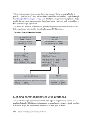 182 Object-oriented programming in ActionScript
This application deals with geometric shapes, but it doesn’t display them graphically. It
provides a small library of classes and interfaces that will be reused in a later chapter’s example
(see “Example: SpriteArranger” on page 423). The SpriteArranger example displays the shapes
graphically and lets the user manipulate them, based on the class framework provided here in
the GeometricShapes application.
The classes and interfaces that define the geometric shapes in this example are shown in the
following diagram using Unified Modeling Language (UML) notation:
Defining common behavior with interfaces
This GeometricShapes application deals with three types of shapes: circles, squares, and
equilateral triangles. The GeometricShapes class structure begins with a very simple interface,
IGeometricShape, that lists methods common to all three types of shapes:
GeometricShapes Example Classes
<< interface >>
IGeometricShape
+getArea (): Number
+describe (): Strin
<< interface >>
IPolygon
+getPerimeter (): Number
+getSumOfAngles (): Number
Circle
+diameter:Number
+Circle () : Circle
+getArea () : Number
+describe () : String
+getCircumference () : Number
+numSides : int
+sideLength : Number
+RegularPolygon (): RegularPolygon
+getSumOfAngles (): Number
+getPerimeter (): Number
+getArea (): Number
+describe (): String
RegularPolygon
+EquilateralTriangle (): EquilateralTriangle
+getArea (): Number
+describe (): String
EquilateralTriangle
+Square (): Square
+getArea (): Number
+describe (): String
Square
 