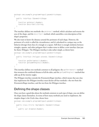 Example: GeometricShapes 183
package com.example.programmingas3.geometricshapes
{
public interface IGeometricShape
{
function getArea():Number;
function describe():String;
}
}
The interface defines two methods: the getArea() method, which calculates and returns the
area of the shape, and the describe() method, which assembles a text description of the
shape’s properties.
We also want to know the distance around the perimeter of each shape. However, the
perimeter of a circle is called the circumference, and it’s calculated in a unique way, so the
behavior diverges from that of a triangle or a square. Still there is enough similarity between
triangles, squares, and other polygons that it makes sense to define a new interface class just
for them: IPolygon. The IPolygon interface is also rather simple, as shown here:
package com.example.programmingas3.geometricshapes
{
public interface IPolygon extends IGeometricShape
{
function getPerimeter():Number;
function getSumOfAngles():Number;
}
}
This interface defines two methods common to all polygons: the getPerimeter() method
that measures the combined distance of all the sides, and the getSumOfAngles() method that
adds up all the interior angles.
The IPolygon interface extends the IGeometricShape interface, which means that any class
that implements the IPolygon interface must declare all four methods—the two from the
IGeometricShape interface, and the two from the IPolygon interface.
Defining the shape classes
Once you have a good idea about the methods common to each type of shape, you can define
the shape classes themselves. In terms of how many methods you need to implement, the
simplest shape is the Circle class, shown here:
package com.example.programmingas3.geometricshapes
{
public class Circle implements IGeometricShape
{
public var diameter:Number;
 