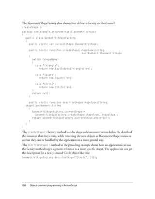 188 Object-oriented programming in ActionScript
The GeometricShapeFactory class shown here defines a factory method named
createShape():
package com.example.programmingas3.geometricshapes
{
public class GeometricShapeFactory
{
public static var currentShape:IGeometricShape;
public static function createShape(shapeName:String,
len:Number):IGeometricShape
{
switch (shapeName)
{
case "Triangle":
return new EquilateralTriangle(len);
case "Square":
return new Square(len);
case "Circle":
return new Circle(len);
}
return null;
}
public static function describeShape(shapeType:String,
shapeSize:Number):String
{
GeometricShapeFactory.currentShape =
GeometricShapeFactory.createShape(shapeType, shapeSize);
return GeometricShapeFactory.currentShape.describe();
}
}
}
The createShape() factory method lets the shape subclass constructors define the details of
the instances that they create, while returning the new objects as IGeometricShape instances
so that they can be handled by the application in a more general way.
The describeShape() method in the preceding example shows how an application can use
the factory method to get a generic reference to a more specific object. The application can get
the description for a newly created Circle object like this:
GeometricShapeFactory.describeShape(“Circle”, 100);
 