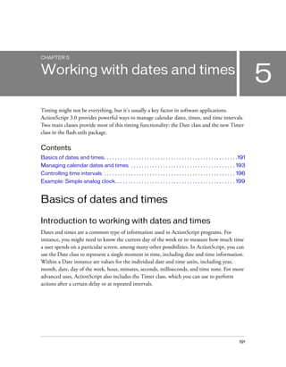 191
5
CHAPTER 5
Working with dates and times
Timing might not be everything, but it's usually a key factor in software applications.
ActionScript 3.0 provides powerful ways to manage calendar dates, times, and time intervals.
Two main classes provide most of this timing functionality: the Date class and the new Timer
class in the flash.utils package.
Contents
Basics of dates and times. . . . . . . . . . . . . . . . . . . . . . . . . . . . . . . . . . . . . . . . . . . . . . . . . .191
Managing calendar dates and times . . . . . . . . . . . . . . . . . . . . . . . . . . . . . . . . . . . . . . . 193
Controlling time intervals . . . . . . . . . . . . . . . . . . . . . . . . . . . . . . . . . . . . . . . . . . . . . . . . . 196
Example: Simple analog clock. . . . . . . . . . . . . . . . . . . . . . . . . . . . . . . . . . . . . . . . . . . . . 199
Basics of dates and times
Introduction to working with dates and times
Dates and times are a common type of information used in ActionScript programs. For
instance, you might need to know the current day of the week or to measure how much time
a user spends on a particular screen, among many other possibilities. In ActionScript, you can
use the Date class to represent a single moment in time, including date and time information.
Within a Date instance are values for the individual date and time units, including year,
month, date, day of the week, hour, minutes, seconds, milliseconds, and time zone. For more
advanced uses, ActionScript also includes the Timer class, which you can use to perform
actions after a certain delay or at repeated intervals.
 