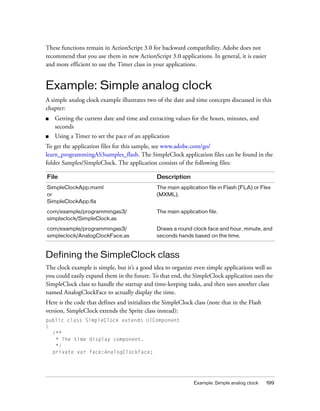 Example: Simple analog clock 199
These functions remain in ActionScript 3.0 for backward compatibility. Adobe does not
recommend that you use them in new ActionScript 3.0 applications. In general, it is easier
and more efficient to use the Timer class in your applications.
Example: Simple analog clock
A simple analog clock example illustrates two of the date and time concepts discussed in this
chapter:
■ Getting the current date and time and extracting values for the hours, minutes, and
seconds
■ Using a Timer to set the pace of an application
To get the application files for this sample, see www.adobe.com/go/
learn_programmingAS3samples_flash. The SimpleClock application files can be found in the
folder Samples/SimpleClock. The application consists of the following files:
Defining the SimpleClock class
The clock example is simple, but it’s a good idea to organize even simple applications well so
you could easily expand them in the future. To that end, the SimpleClock application uses the
SimpleClock class to handle the startup and time-keeping tasks, and then uses another class
named AnalogClockFace to actually display the time.
Here is the code that defines and initializes the SimpleClock class (note that in the Flash
version, SimpleClock extends the Sprite class instead):
public class SimpleClock extends UIComponent
{
/**
* The time display component.
*/
private var face:AnalogClockFace;
File Description
SimpleClockApp.mxml
or
SimpleClockApp.fla
The main application file in Flash (FLA) or Flex
(MXML).
com/example/programmingas3/
simpleclock/SimpleClock.as
The main application file.
com/example/programmingas3/
simpleclock/AnalogClockFace.as
Draws a round clock face and hour, minute, and
seconds hands based on the time.
 