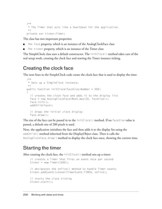 200 Working with dates and times
/**
* The Timer that acts like a heartbeat for the application.
*/
private var ticker:Timer;
The class has two important properties:
■ The face property, which is an instance of the AnalogClockFace class
■ The ticker property, which is an instance of the Timer class
The SimpleClock class uses a default constructor. The initClock() method takes care of the
real setup work, creating the clock face and starting the Timer instance ticking.
Creating the clock face
The next lines in the SimpleClock code create the clock face that is used to display the time:
/**
* Sets up a SimpleClock instance.
*/
public function initClock(faceSize:Number = 200)
{
// creates the clock face and adds it to the display list
face = new AnalogClockFace(Math.max(20, faceSize));
face.init();
addChild(face);
// draws the initial clock display
face.draw();
The size of the face can be passed in to the initClock() method. If no faceSize value is
passed, a default size of 200 pixels is used.
Next, the application initializes the face and then adds it to the display list using the
addChild() method inherited from the DisplayObject class. Then it calls the
AnalogClockFace.draw() method to display the clock face once, showing the current time.
Starting the timer
After creating the clock face, the initClock() method sets up a timer:
// creates a Timer that fires an event once per second
ticker = new Timer(1000);
// designates the onTick() method to handle Timer events
ticker.addEventListener(TimerEvent.TIMER, onTick);
// starts the clock ticking
ticker.start();
 