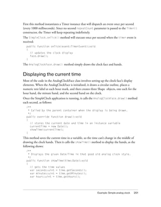 Example: Simple analog clock 201
First this method instantiates a Timer instance that will dispatch an event once per second
(every 1000 milliseconds). Since no second repeatCount parameter is passed to the Timer()
constructor, the Timer will keep repeating indefinitely.
The SimpleClock.onTick() method will execute once per second when the timer event is
received:
public function onTick(event:TimerEvent):void
{
// updates the clock display
face.draw();
}
The AnalogClockFace.draw() method simply draws the clock face and hands.
Displaying the current time
Most of the code in the AnalogClockFace class involves setting up the clock face’s display
elements. When the AnalogClockFace is initialized, it draws a circular outline, places a
numeric text label at each hour mark, and then creates three Shape objects, one each for the
hour hand, the minute hand, and the second hand on the clock.
Once the SimpleClock application is running, it calls the AnalogClockFace.draw() method
each second, as follows:
/**
* Called by the parent container when the display is being drawn.
*/
public override function draw():void
{
// stores the current date and time in an instance variable
currentTime = new Date();
showTime(currentTime);
}
This method saves the current time in a variable, so the time can’t change in the middle of
drawing the clock hands. Then it calls the showTime() method to display the hands, as the
following shows:
/**
* Displays the given Date/Time in that good old analog clock style.
*/
public function showTime(time:Date):void
{
// gets the time values
var seconds:uint = time.getSeconds();
var minutes:uint = time.getMinutes();
var hours:uint = time.getHours();
 