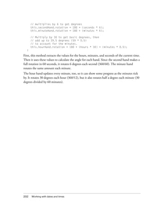 202 Working with dates and times
// multiplies by 6 to get degrees
this.secondHand.rotation = 180 + (seconds * 6);
this.minuteHand.rotation = 180 + (minutes * 6);
// Multiply by 30 to get basic degrees, then
// add up to 29.5 degrees (59 * 0.5)
// to account for the minutes.
this.hourHand.rotation = 180 + (hours * 30) + (minutes * 0.5);
}
First, this method extracts the values for the hours, minutes, and seconds of the current time.
Then it uses these values to calculate the angle for each hand. Since the second hand makes a
full rotation in 60 seconds, it rotates 6 degrees each second (360/60). The minute hand
rotates the same amount each minute.
The hour hand updates every minute, too, so it can show some progress as the minutes tick
by. It rotates 30 degrees each hour (360/12), but it also rotates half a degree each minute (30
degrees divided by 60 minutes).
 