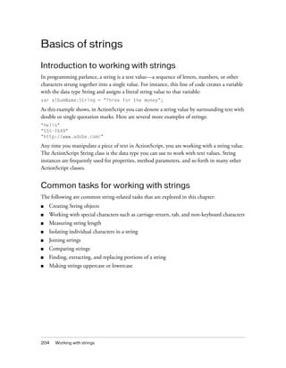 204 Working with strings
Basics of strings
Introduction to working with strings
In programming parlance, a string is a text value—a sequence of letters, numbers, or other
characters strung together into a single value. For instance, this line of code creates a variable
with the data type String and assigns a literal string value to that variable:
var albumName:String = "Three for the money";
As this example shows, in ActionScript you can denote a string value by surrounding text with
double or single quotation marks. Here are several more examples of strings:
"Hello"
"555-7649"
"http://www.adobe.com/"
Any time you manipulate a piece of text in ActionScript, you are working with a string value.
The ActionScript String class is the data type you can use to work with text values. String
instances are frequently used for properties, method parameters, and so forth in many other
ActionScript classes.
Common tasks for working with strings
The following are common string-related tasks that are explored in this chapter:
■ Creating String objects
■ Working with special characters such as carriage-return, tab, and non-keyboard characters
■ Measuring string length
■ Isolating individual characters in a string
■ Joining strings
■ Comparing strings
■ Finding, extracting, and replacing portions of a string
■ Making strings uppercase or lowercase
 