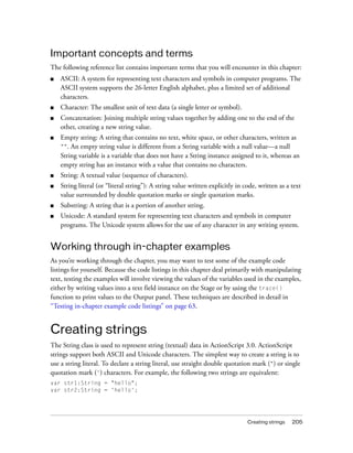 Creating strings 205
Important concepts and terms
The following reference list contains important terms that you will encounter in this chapter:
■ ASCII: A system for representing text characters and symbols in computer programs. The
ASCII system supports the 26-letter English alphabet, plus a limited set of additional
characters.
■ Character: The smallest unit of text data (a single letter or symbol).
■ Concatenation: Joining multiple string values together by adding one to the end of the
other, creating a new string value.
■ Empty string: A string that contains no text, white space, or other characters, written as
"". An empty string value is different from a String variable with a null value—a null
String variable is a variable that does not have a String instance assigned to it, whereas an
empty string has an instance with a value that contains no characters.
■ String: A textual value (sequence of characters).
■ String literal (or “literal string”): A string value written explicitly in code, written as a text
value surrounded by double quotation marks or single quotation marks.
■ Substring: A string that is a portion of another string.
■ Unicode: A standard system for representing text characters and symbols in computer
programs. The Unicode system allows for the use of any character in any writing system.
Working through in-chapter examples
As you’re working through the chapter, you may want to test some of the example code
listings for yourself. Because the code listings in this chapter deal primarily with manipulating
text, testing the examples will involve viewing the values of the variables used in the examples,
either by writing values into a text field instance on the Stage or by using the trace()
function to print values to the Output panel. These techniques are described in detail in
“Testing in-chapter example code listings” on page 63.
Creating strings
The String class is used to represent string (textual) data in ActionScript 3.0. ActionScript
strings support both ASCII and Unicode characters. The simplest way to create a string is to
use a string literal. To declare a string literal, use straight double quotation mark (") or single
quotation mark (') characters. For example, the following two strings are equivalent:
var str1:String = "hello";
var str2:String = 'hello';
 