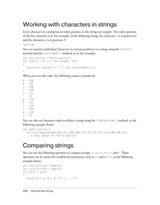 208 Working with strings
Working with characters in strings
Every character in a string has an index position in the string (an integer). The index position
of the first character is 0. For example, in the following string, the character y is in position 0
and the character w is in position 5:
"yellow"
You can examine individual characters in various positions in a string using the charAt()
method and the charCodeAt() method, as in this example:
var str:String = "hello world!";
for (var:i = 0; i < str.length; i++)
{
trace(str.charAt(i), "-", str.charCodeAt(i));
}
When you run this code, the following output is produced:
h - 104
e - 101
l - 108
l - 108
o - 111
- 32
w - 119
o - 111
r - 114
l - 108
d - 100
! - 33
You can also use character codes to define a string using the fromCharCode() method, as the
following example shows:
var myStr:String =
String.fromCharCode(104,101,108,108,111,32,119,111,114,108,100,33);
// Sets myStr to "hello world!"
Comparing strings
You can use the following operators to compare strings: <, <=, !=, ==, =>, and >. These
operators can be used with conditional statements, such as if and while, as the following
example shows:
var str1:String = "Apple";
var str2:String = "apple";
if (str1 < str2)
{
trace("A < a, B < b, C < c, ...");
 