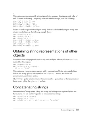 Concatenating strings 209
}
When using these operators with strings, ActionScript considers the character code value of
each character in the string, comparing characters from left to right, as in the following:
trace("A" < "B"); // true
trace("A" < "a"); // true
trace("Ab" < "az"); // true
trace("abc" < "abza"); // true
Use the == and != operators to compare strings with each other and to compare strings with
other types of objects, as the following example shows:
var str1:String = "1";
var str1b:String = "1";
var str2:String = "2";
trace(str1 == str1b); // true
trace(str1 == str2); // false
var total:uint = 1;
trace(str1 == total); // true
Obtaining string representations of other
objects
You can obtain a String representation for any kind of object. All objects have a toString()
method for this purpose:
var n:Number = 99.47;
var str:String = n.toString();
// str == "99.47"
When using the + concatenation operator with a combination of String objects and objects
that are not strings, you do not need to use the toString() method. For details on
concatenation, see the next section.
The String() global function returns the same value for a given object as the value returned
by the object calling the toString() method.
Concatenating strings
Concatenation of strings means taking two strings and joining them sequentially into one.
For example, you can use the + operator to concatenate two strings:
var str1:String = "green";
var str2:String = "ish";
var str3:String = str1 + str2; // str3 == "greenish"
 