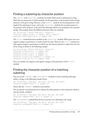 Finding substrings and patterns in strings 211
Finding a substring by character position
The substr() and substring() methods are similar. Both return a substring of a string.
Both take two parameters. In both methods, the first parameter is the position of the starting
character in the given string. However, in the substr() method, the second parameter is the
length of the substring to return, and in the substring() method, the second parameter is
the position of the character at the end of the substring (which is not included in the returned
string). This example shows the difference between these two methods:
var str:String = "Hello from Paris, Texas!!!";
trace(str.substr(11,15)); // output: Paris, Texas!!!
trace(str.substring(11,15)); // output: Pari
The slice() method functions similarly to the substring() method. When given two non-
negative integers as parameters, it works exactly the same. However, the slice() method can
take negative integers as parameters, in which case the character position is taken from the end
of the string, as shown in the following example:
var str:String = "Hello from Paris, Texas!!!";
trace(str.slice(11,15)); // output: Pari
trace(str.slice(-3,-1)); // output: !!
trace(str.slice(-3,26)); // output: !!!
trace(str.slice(-3,str.length)); // output: !!!
trace(str.slice(-8,-3)); // output: Texas
You can combine non-negative and negative integers as the parameters of the slice()
method.
Finding the character position of a matching
substring
You can use the indexOf() and lastIndexOf() methods to locate matching substrings
within a string, as the following example shows:
var str:String = "The moon, the stars, the sea, the land";
trace(str.indexOf("the")); // output: 10
Notice that the indexOf() method is case-sensitive.
You can specify a second parameter to indicate the index position in the string from which to
start the search, as follows:
var str:String = "The moon, the stars, the sea, the land"
trace(str.indexOf("the", 11)); // output: 21
The lastIndexOf() method finds the last occurrence of a substring in the string:
var str:String = "The moon, the stars, the sea, the land"
trace(str.lastIndexOf("the")); // output: 30
 