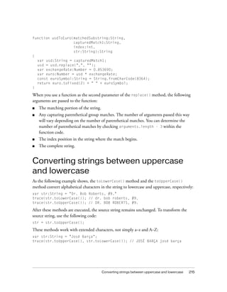 Converting strings between uppercase and lowercase 215
function usdToEuro(matchedSubstring:String,
capturedMatch1:String,
index:int,
str:String):String
{
var usd:String = capturedMatch1;
usd = usd.replace(",", "");
var exchangeRate:Number = 0.853690;
var euro:Number = usd * exchangeRate;
const euroSymbol:String = String.fromCharCode(8364);
return euro.toFixed(2) + " " + euroSymbol;
}
When you use a function as the second parameter of the replace() method, the following
arguments are passed to the function:
■ The matching portion of the string.
■ Any capturing parenthetical group matches. The number of arguments passed this way
will vary depending on the number of parenthetical matches. You can determine the
number of parenthetical matches by checking arguments.length - 3 within the
function code.
■ The index position in the string where the match begins.
■ The complete string.
Converting strings between uppercase
and lowercase
As the following example shows, the toLowerCase() method and the toUpperCase()
method convert alphabetical characters in the string to lowercase and uppercase, respectively:
var str:String = "Dr. Bob Roberts, #9."
trace(str.toLowerCase()); // dr. bob roberts, #9.
trace(str.toUpperCase()); // DR. BOB ROBERTS, #9.
After these methods are executed, the source string remains unchanged. To transform the
source string, use the following code:
str = str.toUpperCase();
These methods work with extended characters, not simply a–z and A–Z:
var str:String = "José Barça";
trace(str.toUpperCase(), str.toLowerCase()); // JOSÉ BARÇA josé barça
 