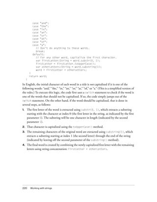 220 Working with strings
case "and":
case "the":
case "in":
case "an":
case "or":
case "at":
case "of":
case "a":
// Don't do anything to these words.
break;
default:
// For any other word, capitalize the first character.
var firstLetter:String = word.substr(0, 1);
firstLetter = firstLetter.toUpperCase();
var otherLetters:String = word.substring(1);
word = firstLetter + otherLetters;
}
return word;
}
In English, the initial character of each word in a title is not capitalized if it is one of the
following words: “and,” “the,” “in,” “an,” “or,” “at,” “of,” or “a.” (This is a simplified version of
the rules.) To execute this logic, the code first uses a switch statement to check if the word is
one of the words that should not be capitalized. If so, the code simply jumps out of the
switch statement. On the other hand, if the word should be capitalized, that is done in
several steps, as follows:
1. The first letter of the word is extracted using substr(0, 1), which extracts a substring
starting with the character at index 0 (the first letter in the string, as indicated by the first
parameter 0). The substring will be one character in length (indicated by the second
parameter 1).
2. That character is capitalized using the toUpperCase() method.
3. The remaining characters of the original word are extracted using substring(1), which
extracts a substring starting at index 1 (the second letter) through the end of the string
(indicated by leaving off the second parameter of the substring() method).
4. The final word is created by combining the newly capitalized first letter with the remaining
letters using string concatenation: firstLetter + otherLetters.
 