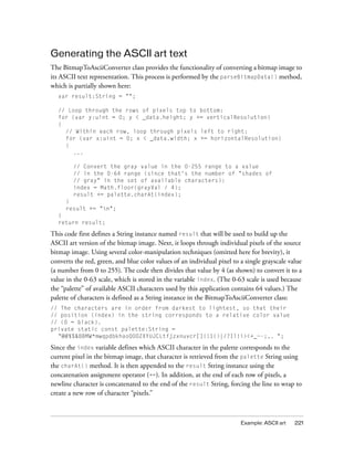 Example: ASCII art 221
Generating the ASCII art text
The BitmapToAsciiConverter class provides the functionality of converting a bitmap image to
its ASCII text representation. This process is performed by the parseBitmapData() method,
which is partially shown here:
var result:String = "";
// Loop through the rows of pixels top to bottom:
for (var y:uint = 0; y < _data.height; y += verticalResolution)
{
// Within each row, loop through pixels left to right:
for (var x:uint = 0; x < _data.width; x += horizontalResolution)
{
...
// Convert the gray value in the 0-255 range to a value
// in the 0-64 range (since that's the number of "shades of
// gray" in the set of available characters):
index = Math.floor(grayVal / 4);
result += palette.charAt(index);
}
result += "n";
}
return result;
This code first defines a String instance named result that will be used to build up the
ASCII art version of the bitmap image. Next, it loops through individual pixels of the source
bitmap image. Using several color-manipulation techniques (omitted here for brevity), it
converts the red, green, and blue color values of an individual pixel to a single grayscale value
(a number from 0 to 255). The code then divides that value by 4 (as shown) to convert it to a
value in the 0-63 scale, which is stored in the variable index. (The 0-63 scale is used because
the “palette” of available ASCII characters used by this application contains 64 values.) The
palette of characters is defined as a String instance in the BitmapToAsciiConverter class:
// The characters are in order from darkest to lightest, so that their
// position (index) in the string corresponds to a relative color value
// (0 = black).
private static const palette:String =
"@#$%&8BMW*mwqpdbkhaoQ0OZXYUJCLtfjzxnuvcr[]{}1()|/?Il!i><+_~-;,. ";
Since the index variable defines which ASCII character in the palette corresponds to the
current pixel in the bitmap image, that character is retrieved from the palette String using
the charAt() method. It is then appended to the result String instance using the
concatenation assignment operator (+=). In addition, at the end of each row of pixels, a
newline character is concatenated to the end of the result String, forcing the line to wrap to
create a new row of character “pixels.”
 