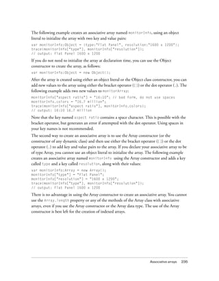 Associative arrays 235
The following example creates an associative array named monitorInfo, using an object
literal to initialize the array with two key and value pairs:
var monitorInfo:Object = {type:"Flat Panel", resolution:"1600 x 1200"};
trace(monitorInfo["type"], monitorInfo["resolution"]);
// output: Flat Panel 1600 x 1200
If you do not need to initialize the array at declaration time, you can use the Object
constructor to create the array, as follows:
var monitorInfo:Object = new Object();
After the array is created using either an object literal or the Object class constructor, you can
add new values to the array using either the bracket operator ([]) or the dot operator (.). The
following example adds two new values to monitorArray:
monitorInfo["aspect ratio"] = "16:10"; // bad form, do not use spaces
monitorInfo.colors = "16.7 million";
trace(monitorInfo["aspect ratio"], monitorInfo.colors);
// output: 16:10 16.7 million
Note that the key named aspect ratio contains a space character. This is possible with the
bracket operator, but generates an error if attempted with the dot operator. Using spaces in
your key names is not recommended.
The second way to create an associative array is to use the Array constructor (or the
constructor of any dynamic class) and then use either the bracket operator ([]) or the dot
operator (.) to add key and value pairs to the array. If you declare your associative array to be
of type Array, you cannot use an object literal to initialize the array. The following example
creates an associative array named monitorInfo using the Array constructor and adds a key
called type and a key called resolution, along with their values:
var monitorInfo:Array = new Array();
monitorInfo["type"] = "Flat Panel";
monitorInfo["resolution"] = "1600 x 1200";
trace(monitorInfo["type"], monitorInfo["resolution"]);
// output: Flat Panel 1600 x 1200
There is no advantage in using the Array constructor to create an associative array. You cannot
use the Array.length property or any of the methods of the Array class with associative
arrays, even if you use the Array constructor or the Array data type. The use of the Array
constructor is best left for the creation of indexed arrays.
 