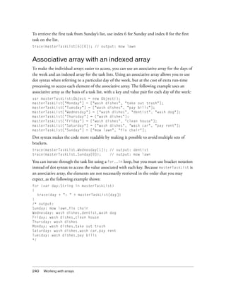 240 Working with arrays
To retrieve the first task from Sunday’s list, use index 6 for Sunday and index 0 for the first
task on the list.
trace(masterTaskList[6][0]); // output: mow lawn
Associative array with an indexed array
To make the individual arrays easier to access, you can use an associative array for the days of
the week and an indexed array for the task lists. Using an associative array allows you to use
dot syntax when referring to a particular day of the week, but at the cost of extra run-time
processing to access each element of the associative array. The following example uses an
associative array as the basis of a task list, with a key and value pair for each day of the week:
var masterTaskList:Object = new Object();
masterTaskList["Monday"] = ["wash dishes", "take out trash"];
masterTaskList["Tuesday"] = ["wash dishes", "pay bills"];
masterTaskList["Wednesday"] = ["wash dishes", "dentist", "wash dog"];
masterTaskList["Thursday"] = ["wash dishes"];
masterTaskList["Friday"] = ["wash dishes", "clean house"];
masterTaskList["Saturday"] = ["wash dishes", "wash car", "pay rent"];
masterTaskList["Sunday"] = ["mow lawn", "fix chair"];
Dot syntax makes the code more readable by making it possible to avoid multiple sets of
brackets.
trace(masterTaskList.Wednesday[1]); // output: dentist
trace(masterTaskList.Sunday[0]); // output: mow lawn
You can iterate through the task list using a for..in loop, but you must use bracket notation
instead of dot syntax to access the value associated with each key. Because masterTaskList is
an associative array, the elements are not necessarily retrieved in the order that you may
expect, as the following example shows:
for (var day:String in masterTaskList)
{
trace(day + ": " + masterTaskList[day])
}
/* output:
Sunday: mow lawn,fix chair
Wednesday: wash dishes,dentist,wash dog
Friday: wash dishes,clean house
Thursday: wash dishes
Monday: wash dishes,take out trash
Saturday: wash dishes,wash car,pay rent
Tuesday: wash dishes,pay bills
*/
 