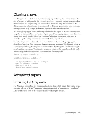 Advanced topics 241
Cloning arrays
The Array class has no built-in method for making copies of arrays. You can create a shallow
copy of an array by calling either the concat() or slice() methods with no arguments. In a
shallow copy, if the original array has elements that are objects, only the references to the
objects are copied rather than the objects themselves. The copy points to the same objects as
the original does. Any changes made to the objects are reflected in both arrays.
In a deep copy, any objects found in the original array are also copied so that the new array does
not point to the same objects as does the original array. Deep copying requires more than one
line of code, which usually calls for the creation of a function. Such a function could be
created as a global utility function or as a method of an Array subclass.
The following example defines a function named clone() that does deep copying. The
algorithm is borrowed from a common Java programming technique. The function creates a
deep copy by serializing the array into an instance of the ByteArray class, and then reading the
array back into a new array. This function accepts an object so that it can be used with both
indexed arrays and associative arrays, as shown in the following code:
import flash.utils.ByteArray;
function clone(source:Object):*
{
var myBA:ByteArray = new ByteArray();
myBA.writeObject(source);
myBA.position = 0;
return(myBA.readObject());
}
Advanced topics
Extending the Array class
The Array class is one of the few core classes that is not final, which means that you can create
your own subclass of Array. This section provides an example of how to create a subclass of
Array and discusses some of the issues that can arise during the process.
 