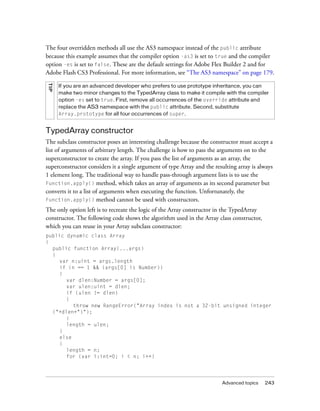 Advanced topics 243
The four overridden methods all use the AS3 namespace instead of the public attribute
because this example assumes that the compiler option -as3 is set to true and the compiler
option -es is set to false. These are the default settings for Adobe Flex Builder 2 and for
Adobe Flash CS3 Professional. For more information, see “The AS3 namespace” on page 179.
TypedArray constructor
The subclass constructor poses an interesting challenge because the constructor must accept a
list of arguments of arbitrary length. The challenge is how to pass the arguments on to the
superconstructor to create the array. If you pass the list of arguments as an array, the
superconstructor considers it a single argument of type Array and the resulting array is always
1 element long. The traditional way to handle pass-through argument lists is to use the
Function.apply() method, which takes an array of arguments as its second parameter but
converts it to a list of arguments when executing the function. Unfortunately, the
Function.apply() method cannot be used with constructors.
The only option left is to recreate the logic of the Array constructor in the TypedArray
constructor. The following code shows the algorithm used in the Array class constructor,
which you can reuse in your Array subclass constructor:
public dynamic class Array
{
public function Array(...args)
{
var n:uint = args.length
if (n == 1 && (args[0] is Number))
{
var dlen:Number = args[0];
var ulen:uint = dlen;
if (ulen != dlen)
{
throw new RangeError("Array index is not a 32-bit unsigned integer
("+dlen+")");
}
length = ulen;
}
else
{
length = n;
for (var i:int=0; i < n; i++)
TIP
If you are an advanced developer who prefers to use prototype inheritance, you can
make two minor changes to the TypedArray class to make it compile with the compiler
option -es set to true. First, remove all occurrences of the override attribute and
replace the AS3 namespace with the public attribute. Second, substitute
Array.prototype for all four occurrences of super.
 