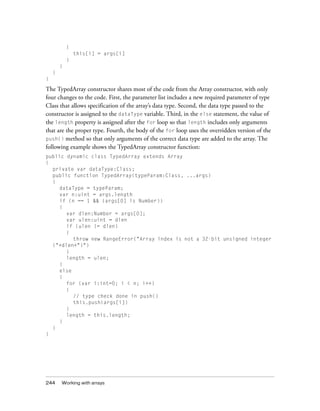 244 Working with arrays
{
this[i] = args[i]
}
}
}
}
The TypedArray constructor shares most of the code from the Array constructor, with only
four changes to the code. First, the parameter list includes a new required parameter of type
Class that allows specification of the array’s data type. Second, the data type passed to the
constructor is assigned to the dataType variable. Third, in the else statement, the value of
the length property is assigned after the for loop so that length includes only arguments
that are the proper type. Fourth, the body of the for loop uses the overridden version of the
push() method so that only arguments of the correct data type are added to the array. The
following example shows the TypedArray constructor function:
public dynamic class TypedArray extends Array
{
private var dataType:Class;
public function TypedArray(typeParam:Class, ...args)
{
dataType = typeParam;
var n:uint = args.length
if (n == 1 && (args[0] is Number))
{
var dlen:Number = args[0];
var ulen:uint = dlen
if (ulen != dlen)
{
throw new RangeError("Array index is not a 32-bit unsigned integer
("+dlen+")")
}
length = ulen;
}
else
{
for (var i:int=0; i < n; i++)
{
// type check done in push()
this.push(args[i])
}
length = this.length;
}
}
}
 