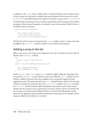 248 Working with arrays
In addition to the _songs Array variable, which is used by the PlayList class to keep track of
its list of songs, two other private variables keep track of whether the list needs to be sorted
(_needToSort) and which property the song list is sorted by at a given time (_currentSort).
As with all objects, declaring an Array instance is only half the job of creating an Array. Before
accessing an Array instance’s properties or methods, it must be instantiated, which is done in
the PlayList class’s constructor.
public function PlayList()
{
this._songs = new Array();
// Set the initial sorting.
this.sortList(SortProperty.TITLE);
}
The first line of the constructor instantiates the _songs variable, so that it is ready to be used.
In addition, the sortList() method is called to set the initial sort-by property.
Adding a song to the list
When a user enters a new song into the application, the code in the data entry form calls the
PlayList class’s addSong() method.
/**
* Adds a song to the playlist.
*/
public function addSong(song:Song):void
{
this._songs.push(song);
this._needToSort = true;
}
Inside addSong(), the _songs array’s push() method is called, adding the Song object that
was passed to addSong() as a new element in that array. With the push() method, the new
element is added to the end of the array, regardless of any sorting that might have been
applied previously. This means that after the push() method has been called, the list of songs
is likely to no longer be sorted correctly, so the _needToSort variable is set to true. In theory,
the sortList() method could be called immediately, removing the need to keep track of
whether the list is sorted or not at a given time. In practice, however, there is no need for the
list of songs to be sorted until immediately before it is retrieved. By deferring the sorting
operation, the application doesn’t perform sorting that is unnecessary if, for example, several
songs are added to the list before it is retrieved.
 