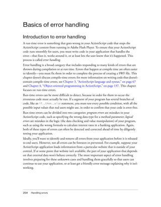 254 Handling errors
Basics of error handling
Introduction to error handling
A run-time error is something that goes wrong in your ActionScript code that stops the
ActionScript content from running in Adobe Flash Player. To ensure that your ActionScript
code runs smoothly for users, you must write code in your application that handles the
error—that fixes it, works around it, or at least lets the user know that it’s happened. This
process is called error handling.
Error handling is a broad category that includes responding to many kinds of errors that are
thrown during compilation or at run time. Errors that happen at compile time are often easier
to identify—you must fix them in order to complete the process of creating a SWF file. This
chapter doesn’t discuss compile-time errors; for more information on writing code that doesn’t
contain compile-time errors, see Chapter 3, “ActionScript language and syntax,” on page 67
and Chapter 4, “Object-oriented programming in ActionScript,” on page 137. This chapter
focuses on run-time errors.
Run-time errors can be more difficult to detect, because in order for them to occur the
erroneous code must actually be run. If a segment of your program has several branches of
code, like an if..then..else statement, you must test every possible condition, with all the
possible input values that real users might use, in order to confirm that your code is error-free.
Run-time errors can be divided into two categories: program errors are mistakes in your
ActionScript code, such as specifying the wrong data type for a method parameter; logical
errors are mistakes in the logic (the data checking and value manipulation) of your program,
such as using the wrong formula to calculate interest rates in a banking application. Again,
both of these types of errors can often be detected and corrected ahead of time by diligently
testing your application.
Ideally, you’ll want to identify and remove all errors from your application before it is released
to end users. However, not all errors can be foreseen or prevented. For example, suppose your
ActionScript application loads information from a particular website that is outside of your
control. If at some point that website isn’t available, the part of your application that depends
on that external data won’t behave correctly. The most important aspect of error handling
involves preparing for these unknown cases and handling them gracefully so that users can
continue to use your application, or at least get a friendly error message explaining why it isn’t
working.
 