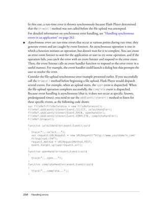 258 Handling errors
In this case, a run-time error is thrown synchronously because Flash Player determined
that the browse() method was not called before the file upload was attempted.
For detailed information on synchronous error handling, see “Handling synchronous
errors in an application” on page 262.
■ Asynchronous errors are run-time errors that occur at various points during run time; they
generate events and are caught by event listeners. An asynchronous operation is one in
which a function initiates an operation, but doesn’t wait for it to complete. You can create
an error event listener to wait for the application or user to try some operation, and if the
operation fails, you catch the error with an event listener and respond to the error event.
Then, the event listener calls an event handler function to respond to the error event in a
useful manner. For example, the event handler could launch a dialog box that prompts the
user to resolve the error.
Consider the file-upload synchronous error example presented earlier. If you successfully
call the browse() method before beginning a file upload, Flash Player would dispatch
several events. For example, when an upload starts, the open event is dispatched. When
the file upload operation completes successfully, the complete event is dispatched.
Because event handling is asynchronous (that is, it does not occur at specific, known,
predesignated times), you need to use the addEventListener() method to listen for
these specific events, as the following code shows:
var fileRef:FileReference = new FileReference();
fileRef.addEventListener(Event.SELECT, selectHandler);
fileRef.addEventListener(Event.OPEN, openHandler);
fileRef.addEventListener(Event.COMPLETE, completeHandler);
fileRef.browse();
function selectHandler(event:Event):void
{
trace("...select...");
var request:URLRequest = new URLRequest("http://www.yourdomain.com/
fileupload.cfm");
request.method = URLRequestMethod.POST;
event.target.upload(request.url);
}
function openHandler(event:Event):void
{
trace("...open...");
}
function completeHandler(event:Event):void
{
trace("...complete...");
}
 