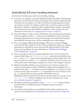 260 Handling errors
ActionScript 3.0 error-handling elements
ActionScript 3.0 includes many tools for error handling, including:
■ Error classes. In compliance with the ECMAScript (ECMA-262) edition 4 draft language
specification, ActionScript 3.0 includes a broad range of Error classes to expand the scope
of situations that may produce error objects. Each Error class helps applications handle
and respond to specific error conditions, whether they are related to system errors (like a
MemoryError condition), coding errors (like an ArgumentError condition), networking
and communication errors (like a URIError condition), or other situations. For more
information on each class, see “Comparing the Error classes” on page 272.
■ Fewer silent failures. In earlier versions of Flash Player, errors were generated and reported
only if you explicitly used the throw statement. For Flash Player 9, native ActionScript
methods and properties throw run-time errors that allow you to handle these exceptions
more effectively when they occur, and then individually react to each exception.
■ Clear error messages displayed during debugging. When you are using the debugger
version of Flash Player, problematic code or situations will generate robust error messages,
which help you easily identify reasons why a particular block of code fails. This makes
fixing errors more efficient. For more information, see “Working with the debugger
version of Flash Player” on page 261.
■ Precise errors allow for clear error messages displayed to users at run time. In previous
versions of Flash Player, the FileReference.upload() method returned a Boolean value
of false if the upload() call was unsuccessful, indicating one of five possible errors. If an
error occurs when you call the upload() method in ActionScript 3.0, you can throw one
of four specific errors, which helps you display more accurate error messages to end users.
■ Refined error handling. Distinct errors are thrown for many common situations. For
example, in ActionScript 2.0, before a FileReference object has been populated, the name
property has the value null (so, before you can use or display the name property, you need
to ensure that the value is set and not null). In ActionScript 3.0, if you attempt to access
the name property before it has been populated, Flash Player throws an
IllegalOperationError, which informs you that the value has not been set, and you can use
try..catch..finally blocks to handle the error. For more information see “Using
try..catch..finally statements” on page 262.
■ No significant performance drawbacks. Using try..catch..finally blocks to handle
errors takes little or no additional resources compared to previous versions of
ActionScript.
■ An ErrorEvent class that allows you to build listeners for specific asynchronous error
events. For more information see “Responding to error events and status” on page 268.
 