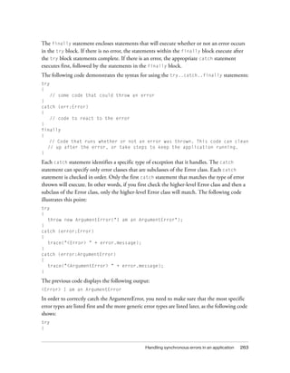 Handling synchronous errors in an application 263
The finally statement encloses statements that will execute whether or not an error occurs
in the try block. If there is no error, the statements within the finally block execute after
the try block statements complete. If there is an error, the appropriate catch statement
executes first, followed by the statements in the finally block.
The following code demonstrates the syntax for using the try..catch..finally statements:
try
{
// some code that could throw an error
}
catch (err:Error)
{
// code to react to the error
}
finally
{
// Code that runs whether or not an error was thrown. This code can clean
// up after the error, or take steps to keep the application running.
}
Each catch statement identifies a specific type of exception that it handles. The catch
statement can specify only error classes that are subclasses of the Error class. Each catch
statement is checked in order. Only the first catch statement that matches the type of error
thrown will execute. In other words, if you first check the higher-level Error class and then a
subclass of the Error class, only the higher-level Error class will match. The following code
illustrates this point:
try
{
throw new ArgumentError("I am an ArgumentError");
}
catch (error:Error)
{
trace("<Error> " + error.message);
}
catch (error:ArgumentError)
{
trace("<ArgumentError> " + error.message);
}
The previous code displays the following output:
<Error> I am an ArgumentError
In order to correctly catch the ArgumentError, you need to make sure that the most specific
error types are listed first and the more generic error types are listed later, as the following code
shows:
try
{
 