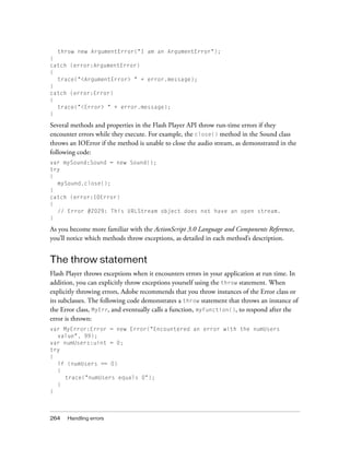264 Handling errors
throw new ArgumentError("I am an ArgumentError");
}
catch (error:ArgumentError)
{
trace("<ArgumentError> " + error.message);
}
catch (error:Error)
{
trace("<Error> " + error.message);
}
Several methods and properties in the Flash Player API throw run-time errors if they
encounter errors while they execute. For example, the close() method in the Sound class
throws an IOError if the method is unable to close the audio stream, as demonstrated in the
following code:
var mySound:Sound = new Sound();
try
{
mySound.close();
}
catch (error:IOError)
{
// Error #2029: This URLStream object does not have an open stream.
}
As you become more familiar with the ActionScript 3.0 Language and Components Reference,
you’ll notice which methods throw exceptions, as detailed in each method’s description.
The throw statement
Flash Player throws exceptions when it encounters errors in your application at run time. In
addition, you can explicitly throw exceptions yourself using the throw statement. When
explicitly throwing errors, Adobe recommends that you throw instances of the Error class or
its subclasses. The following code demonstrates a throw statement that throws an instance of
the Error class, MyErr, and eventually calls a function, myFunction(), to respond after the
error is thrown:
var MyError:Error = new Error("Encountered an error with the numUsers
value", 99);
var numUsers:uint = 0;
try
{
if (numUsers == 0)
{
trace("numUsers equals 0");
}
}
 