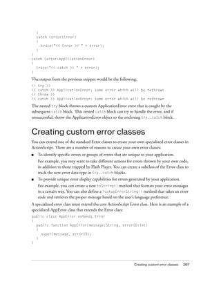 Creating custom error classes 267
}
catch (error:Error)
{
trace("<< Error >> " + error);
}
}
catch (error:ApplicationError)
{
trace("<< catch >> " + error);
}
The output from the previous snippet would be the following:
<< try >>
<< catch >> ApplicationError: some error which will be rethrown
<< throw >>
<< catch >> ApplicationError: some error which will be rethrown
The nested try block throws a custom ApplicationError error that is caught by the
subsequent catch block. This nested catch block can try to handle the error, and if
unsuccessful, throw the ApplicationError object to the enclosing try..catch block.
Creating custom error classes
You can extend one of the standard Error classes to create your own specialized error classes in
ActionScript. There are a number of reasons to create your own error classes:
■ To identify specific errors or groups of errors that are unique to your application.
For example, you may want to take different actions for errors thrown by your own code,
in addition to those trapped by Flash Player. You can create a subclass of the Error class to
track the new error data type in try..catch blocks.
■ To provide unique error display capabilities for errors generated by your application.
For example, you can create a new toString() method that formats your error messages
in a certain way. You can also define a lookupErrorString() method that takes an error
code and retrieves the proper message based on the user’s language preference.
A specialized error class must extend the core ActionScript Error class. Here is an example of a
specialized AppError class that extends the Error class:
public class AppError extends Error
{
public function AppError(message:String, errorID:int)
{
super(message, errorID);
}
}
 