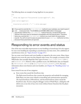 268 Handling errors
The following shows an example of using AppError in your project:
try
{
throw new AppError("Encountered Custom AppError", 29);
}
catch (error:AppError)
{
trace(error.errorID + ": " + error.message)
}
Responding to error events and status
One of the most noticeable improvements to error handling in ActionScript 3.0 is the support
for error event handling for responding to asynchronous run-time errors. (For a definition of
asynchronous errors, see “Types of errors” on page 257.)
You can create event listeners and event handlers to respond to the error events. Many classes
dispatch error events the same way they dispatch other events. For example, an instance of the
XMLSocket class normally dispatches three types of events: Event.CLOSE, Event.CONNECT,
and DataEvent.DATA. However, when a problem occurs, the XMLSocket class can dispatch
the IOErrorEvent.IOError or the SecurityErrorEvent.SECURITY_ERROR. For more
information about event listeners and event handlers, see Chapter 10, “Handling events,” on
page 313.
Error events fit into one of two categories:
■ Error events that extend the ErrorEvent class
The flash.events.ErrorEvent class contains the properties and methods for managing
Flash Player run-time errors related to networking and communication operations.
The AsyncErrorEvent, IOErrorEvent, and SecurityErrorEvent classes extend the
ErrorEvent class. If you’re using the debugger version of Flash Player, a dialog box will
inform you at run-time of any error events without listener functions that the player
encounters.
NOTE
If you want to override the Error.toString() method in your subclass, you need to give it
one ...(rest) parameter. The ECMAScript (ECMA-262) edition 3 language
specification defines the Error.toString() method that way, and ActionScript 3.0
defines it the same way for backward compatibility with that specification. Therefore,
when you override the Error.toString() method, you must match the parameters
exactly. You will not want to pass any parameters to your toString() method at run time,
because those parameters are ignored.
 