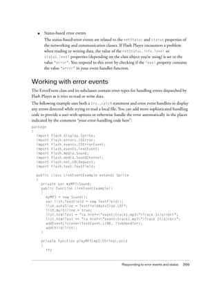 Responding to error events and status 269
■ Status-based error events
The status-based error events are related to the netStatus and status properties of
the networking and communication classes. If Flash Player encounters a problem
when reading or writing data, the value of the netStatus.info.level or
status.level properties (depending on the class object you’re using) is set to the
value "error". You respond to this error by checking if the level property contains
the value "error" in your event handler function.
Working with error events
The ErrorEvent class and its subclasses contain error types for handling errors dispatched by
Flash Player as it tries to read or write data.
The following example uses both a try..catch statement and error event handlers to display
any errors detected while trying to read a local file. You can add more sophisticated handling
code to provide a user with options or otherwise handle the error automatically in the places
indicated by the comment “your error-handling code here”:
package
{
import flash.display.Sprite;
import flash.errors.IOError;
import flash.events.IOErrorEvent;
import flash.events.TextEvent;
import flash.media.Sound;
import flash.media.SoundChannel;
import flash.net.URLRequest;
import flash.text.TextField;
public class LinkEventExample extends Sprite
{
private var myMP3:Sound;
public function LinkEventExample()
{
myMP3 = new Sound();
var list:TextField = new TextField();
list.autoSize = TextFieldAutoSize.LEFT;
list.multiline = true;
list.htmlText = "<a href="event:track1.mp3">Track 1</a><br>";
list.htmlText += "<a href="event:track2.mp3">Track 2</a><br>";
addEventListener(TextEvent.LINK, linkHandler);
addChild(list);
}
private function playMP3(mp3:String):void
{
try
 