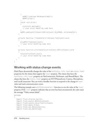 270 Handling errors
{
myMP3.load(new URLRequest(mp3));
myMP3.play();
}
catch (err:Error)
{
trace(err.message);
// your error-handling code here
}
myMP3.addEventListener(IOErrorEvent.IO_ERROR, errorHandler);
}
private function linkHandler(linkEvent:TextEvent):void
{
playMP3(linkEvent.text);
// your error-handling code here
}
private function errorHandler(errorEvent:IOErrorEvent):void
{
trace(errorEvent.text);
// your error-handling code here
}
}
}
Working with status change events
Flash Player dynamically changes the value of the netStatus.info.level or status.level
properties for the classes that support the level property. The classes that have the
netStatus.info.level property are NetConnection, NetStream, and SharedObject. The
classes that have the status.level property are HTTPStatusEvent, Camera, Microphone,
and LocalConnection. You can write a handler function to respond to the change in level
value and track communication errors.
The following example uses a netStatusHandler() function to test the value of the level
property. If the level property indicates that an error has been encountered, the code traces
the message “Video stream failed”.
package
{
import flash.display.Sprite;
import flash.events.NetStatusEvent;
import flash.events.SecurityErrorEvent;
import flash.media.Video;
import flash.net.NetConnection;
import flash.net.NetStream;
 