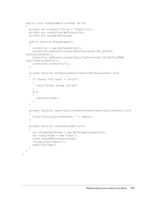Responding to error events and status 271
public class VideoExample extends Sprite
{
private var videoUrl:String = "Video.flv";
private var connection:NetConnection;
private var stream:NetStream;
public function VideoExample()
{
connection = new NetConnection();
connection.addEventListener(NetStatusEvent.NET_STATUS,
netStatusHandler);
connection.addEventListener(SecurityErrorEvent.SECURITY_ERROR,
securityErrorHandler);
connection.connect(null);
}
private function netStatusHandler(event:NetStatusEvent):void
{
if (event.info.level = "error")
{
trace("Video stream failed")
}
else
{
connectStream();
}
}
private function securityErrorHandler(event:SecurityErrorEvent):void
{
trace("securityErrorHandler: " + event);
}
private function connectStream():void
{
var stream:NetStream = new NetStream(connection);
var video:Video = new Video();
video.attachNetStream(stream);
stream.play(videoUrl);
addChild(video);
}
}
}
 