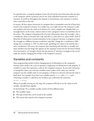28 Getting started with ActionScript
In a general sense, a computer program is just a list of step-by-step instructions that you give
to the computer, which it performs one by one. Each individual instruction is known as a
statement. As you’ll see throughout this manual, in ActionScript, each statement is written
with a semicolon at the end.
In essence, all that a given instruction in a program does is manipulate some bit of data that’s
stored in the computer’s memory. In a simple case, you might instruct the computer to add
two numbers and store the result in its memory. In a more complex case, imagine there is a
rectangle drawn on the screen, and you want to write a program to move it somewhere else on
the screen. The computer is keeping track of certain information about the rectangle—the x,
y coordinates where it’s located, how wide and tall it is, what color it is, and so forth. Each of
those bits of information is stored somewhere in the computer’s memory. A program to move
the rectangle to a different location would have steps like “change the x coordinate to 200;
change the y coordinate to 150” (in other words, specifying new values to be used for the x
and y coordinates). Of course, the computer does something with this data to actually turn
those numbers into the image that appears on the computer screen; but for the level of detail
we’re interested in, it’s enough to know that the process of “moving a rectangle on the screen”
really just involves changing bits of data in the computer’s memory.
Variables and constants
Since programming mainly involves changing pieces of information in the computer’s
memory, there needs to be a way to represent a single piece of information in the program. A
variable is a name that represents a value in the computer’s memory. As you write statements
to manipulate values, you write the variable’s name in place of the value; any time the
computer sees the variable name in your program, it looks in its memory and uses the value it
finds there. For example, if you have two variables named value1 and value2, each
containing a number, to add those two numbers you could write the statement:
value1 + value2
When it’s actually carrying out the steps, the computer will look to see the values in each
variable, and add them together.
In ActionScript 3.0, a variable actually consists of three different parts:
■ The variable’s name
■ The type of data that can be stored in the variable
■ The actual value stored in the computer’s memory
 