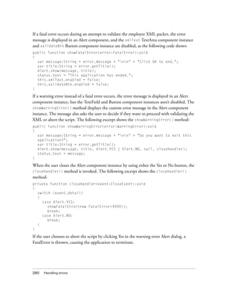 280 Handling errors
If a fatal error occurs during an attempt to validate the employee XML packet, the error
message is displayed in an Alert component, and the xmlText TextArea component instance
and validateBtn Button component instance are disabled, as the following code shows:
public function showFatalError(error:FatalError):void
{
var message:String = error.message + "nn" + "Click OK to end.";
var title:String = error.getTitle();
Alert.show(message, title);
status.text = "This application has ended.";
this.xmlText.enabled = false;
this.validateBtn.enabled = false;
}
If a warning error instead of a fatal error occurs, the error message is displayed in an Alert
component instance, but the TextField and Button component instances aren’t disabled. The
showWarningError() method displays the custom error message in the Alert component
instance. The message also asks the user to decide if they want to proceed with validating the
XML or abort the script. The following excerpt shows the showWarningError() method:
public function showWarningError(error:WarningError):void
{
var message:String = error.message + "nn" + "Do you want to exit this
application?";
var title:String = error.getTitle();
Alert.show(message, title, Alert.YES | Alert.NO, null, closeHandler);
status.text = message;
}
When the user closes the Alert component instance by using either the Yes or No button, the
closeHandler() method is invoked. The following excerpt shows the closeHandler()
method:
private function closeHandler(event:CloseEvent):void
{
switch (event.detail)
{
case Alert.YES:
showFatalError(new FatalError(9999));
break;
case Alert.NO:
break;
}
}
If the user chooses to abort the script by clicking Yes in the warning error Alert dialog, a
FatalError is thrown, causing the application to terminate.
 