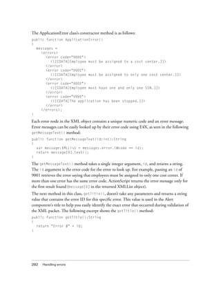 282 Handling errors
The ApplicationError class’s constructor method is as follows:
public function ApplicationError()
{
messages =
<errors>
<error code="9000">
<![CDATA[Employee must be assigned to a cost center.]]>
</error>
<error code="9001">
<![CDATA[Employee must be assigned to only one cost center.]]>
</error>
<error code="9002">
<![CDATA[Employee must have one and only one SSN.]]>
</error>
<error code="9999">
<![CDATA[The application has been stopped.]]>
</error>
</errors>;
}
Each error node in the XML object contains a unique numeric code and an error message.
Error messages can be easily looked up by their error code using E4X, as seen in the following
getMessageText() method:
public function getMessageText(id:int):String
{
var message:XMLList = messages.error.(@code == id);
return message[0].text();
}
The getMessageText() method takes a single integer argument, id, and returns a string.
The id argument is the error code for the error to look up. For example, passing an id of
9001 retrieves the error saying that employees must be assigned to only one cost center. If
more than one error has the same error code, ActionScript returns the error message only for
the first result found (message[0] in the returned XMLList object).
The next method in this class, getTitle(), doesn’t take any parameters and returns a string
value that contains the error ID for this specific error. This value is used in the Alert
component’s title to help you easily identify the exact error that occurred during validation of
the XML packet. The following excerpt shows the getTitle() method:
public function getTitle():String
{
return "Error #" + id;
}
 